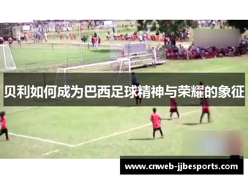 贝利如何成为巴西足球精神与荣耀的象征