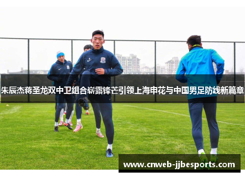 朱辰杰蒋圣龙双中卫组合崭露锋芒引领上海申花与中国男足防线新篇章